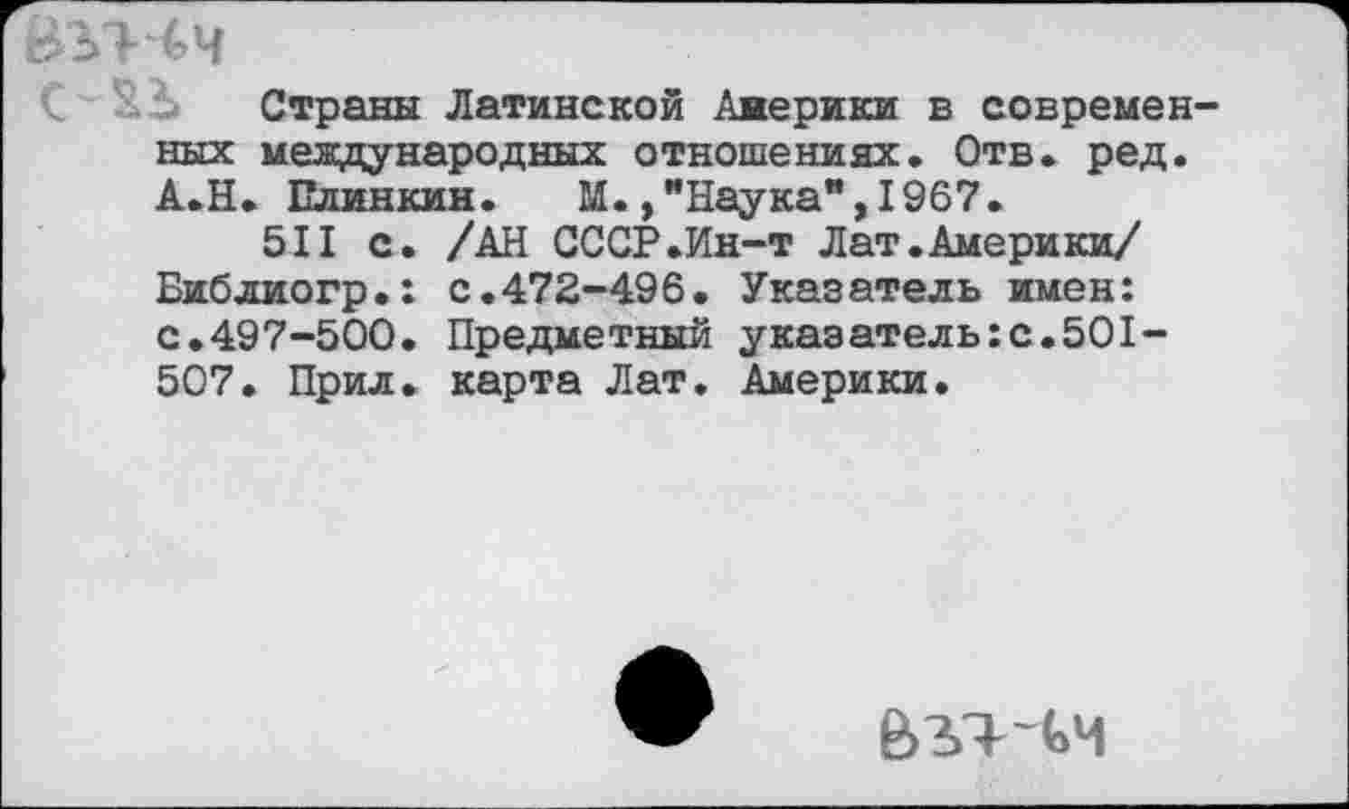 ﻿аътчч
Страны Латинской Америки в современ ных международных отношениях. Отв. ред. А.Н. Елинкин. М., "Наука**, 1967.
511 с. /АН СССР.Ин-т Лат.Америки/ Библиогр.: с.472-496. Указатель имен: с.497-500. Предметный указатель:с.501-507. Прил. карта Лат. Америки.
